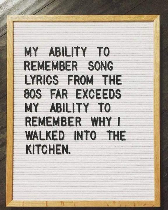 o S MY ABILITY TO REMEMBER SONG LYRICS FROM THE 80S FAR EXCEEDS MY ABILITY TO REMEMBER WHY WALKED INTO THE KITCHEN