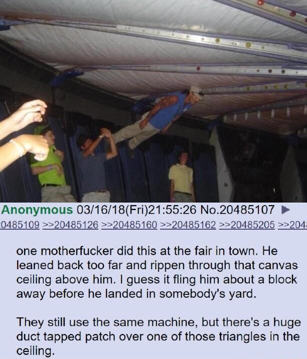 e Anonymous 031618Fri215526 No20485107 b 0485109 20 516 one motherfucker did this at the fair in town He leaned back too far and rippen through that canvas ceiling above him guess it fling him about a block away before he landed in somebodys yard They still use the same machine but theres a huge duct tapped patch over one of those triangles in the ceilin