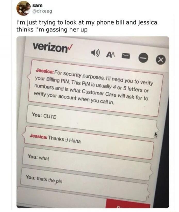 i'm just trying to look at my phone bill and Jessica thinks i'm gassing her up. Verizon. Jessica: For security purposes, I'll need you to verify your Billing PIN. This PIN is usually 4 or 5 letters or numbers and is what Customer Care will ask for to verify your account when you call in. You: CUTE. Jessica: Thanks :) Haha. You: what. You: thats the