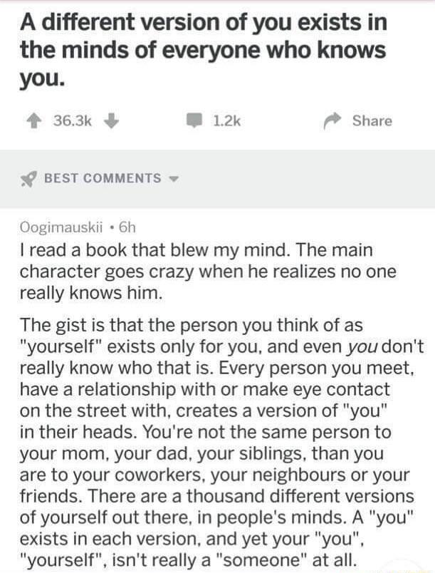 A different version of you exists in the minds of everyone who knows you 4 363k W 12k 7 Share BEST COMMENTS Oogimauskii 6h read a book that blew my mind The main character goes crazy when he realizes no one really knows him The gist is that the person you think of as yourself exists only for you and even you dont really know who that is Every person you meet have a relationship with or make eye co