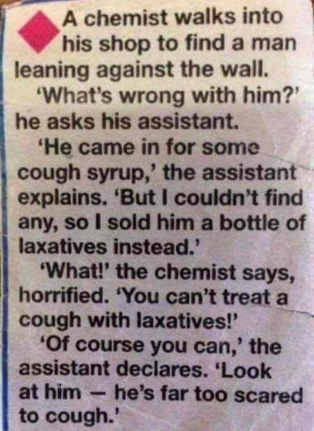 A chemist walks into his shop to find a man leaning against the wall. 'What's wrong with him?' he asks his assistant. 'He came in for some cough syrup,' the assistant explains. 'But I couldn't find any, so I sold him a bottle of laxatives instead.' 'What!' the chemist says, horrified. 'You can't treat a cough with laxatives!' 'Of course you can,' t