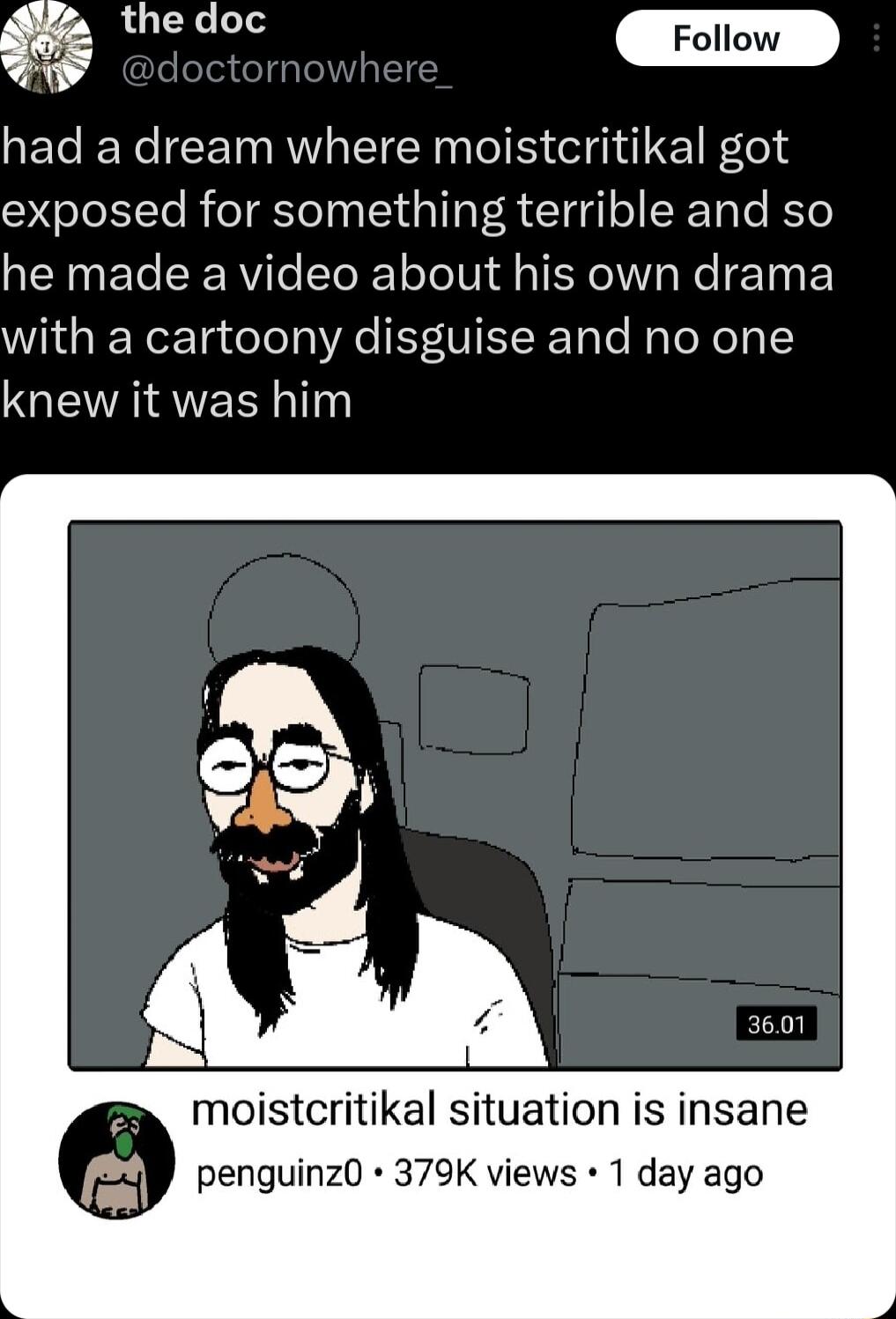 5 T _Follow J had a dream where moistcritikal got exposed for something terrible and so he made a video about his own drama with a cartoony disguise and no one NQERIAER 1 moistcritikal situation is insane penguinz0 379K views 1 day ago