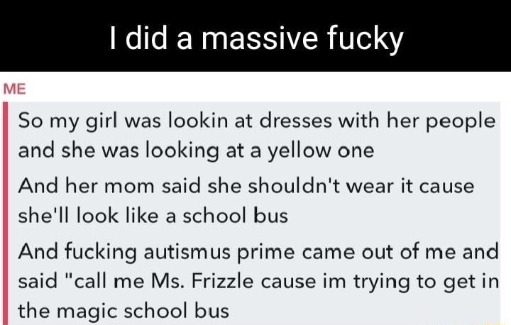 did a massive y So my girl was lookin at dresses with her people and she was looking at a yellow one And her mom said she shouldnt wear it cause shell look like a school bus And fucking autismus prime came out of me and said call me Ms Frizzle cause im trying to get in the magic school bus
