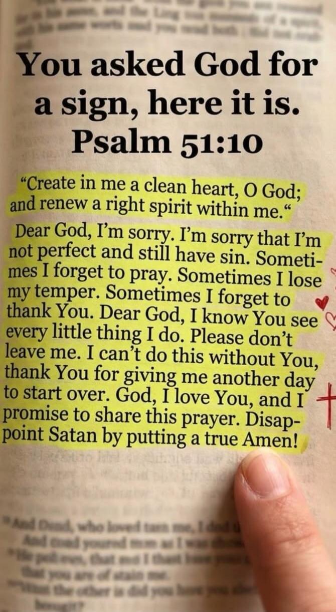 You asked God for a sign, here it is. Psalm 51:10 “Create in me a clean heart, O God; and renew a right spirit within me.” Dear God, I’m sorry. I’m sorry that I’m not perfect and still have sin. Sometimes I forget to pray. Sometimes I lose my temper. Sometimes I forget to thank You. Dear God, I know You see every little thing I do. Please don’t lea