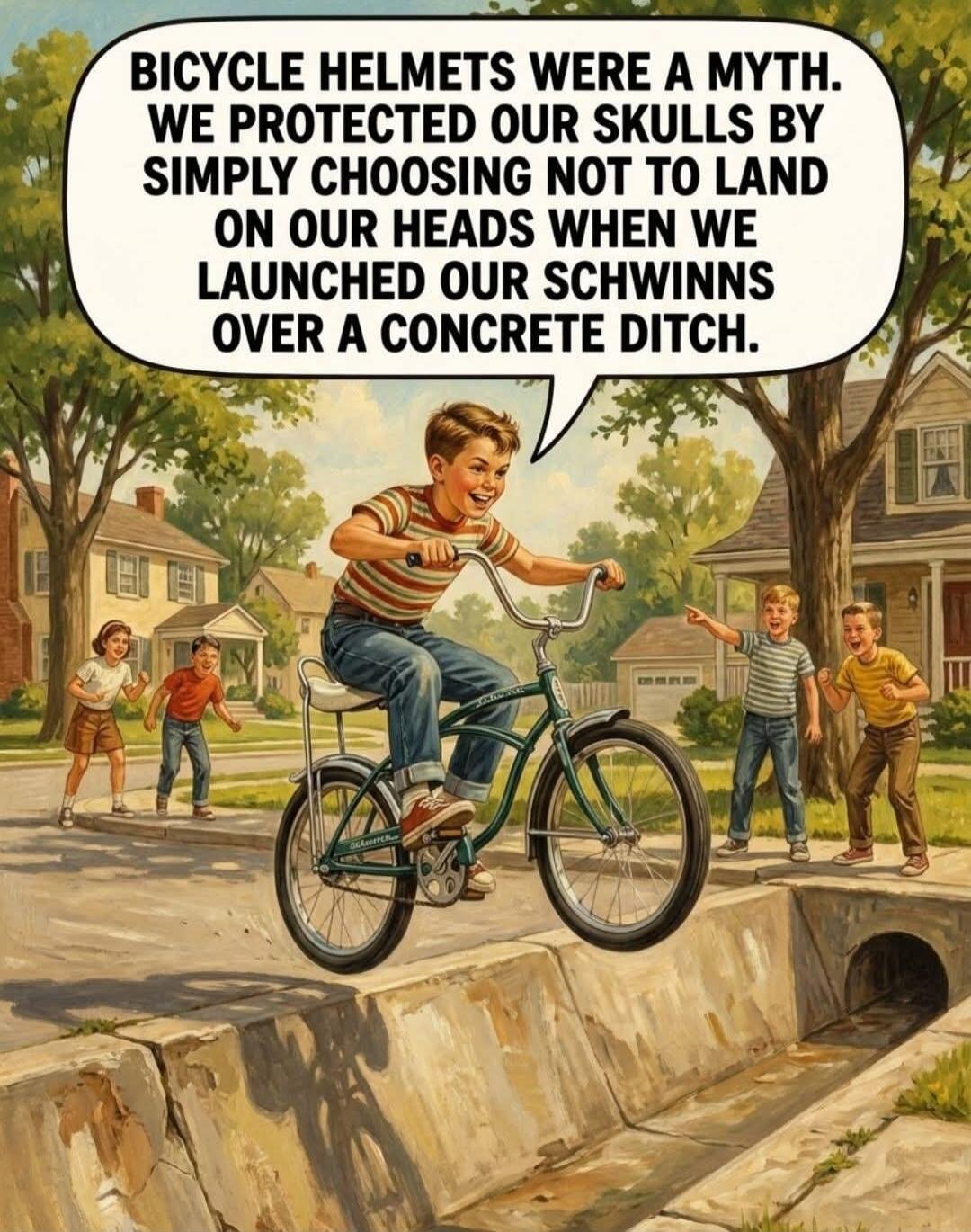 BICYCLE HELMETS WERE A MYTH. WE PROTECTED OUR SKULLS BY SIMPLY CHOOSING NOT TO LAND ON OUR HEADS WHEN WE LAUNCHED OUR SCHWINNS OVER A CONCRETE DITCH.