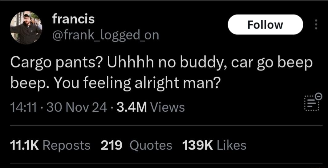 o frank_logged on Cargo pants Uhhhh no buddy car go beep beep You feeling alright man 1411 30 Nov 24 34M Views 11K Reposts 219 Quotes 139K Likes