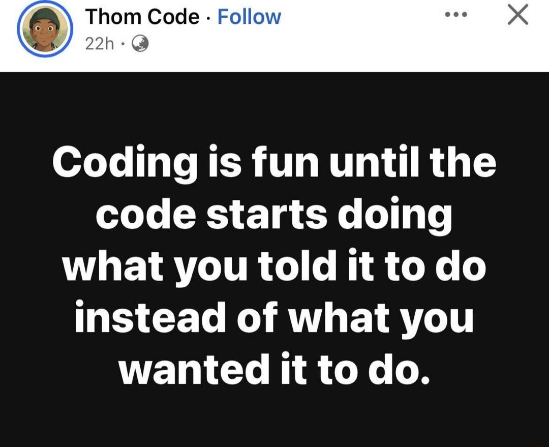 Coding is fun until the code starts doing what you told it to do instead of what you wanted it to do.