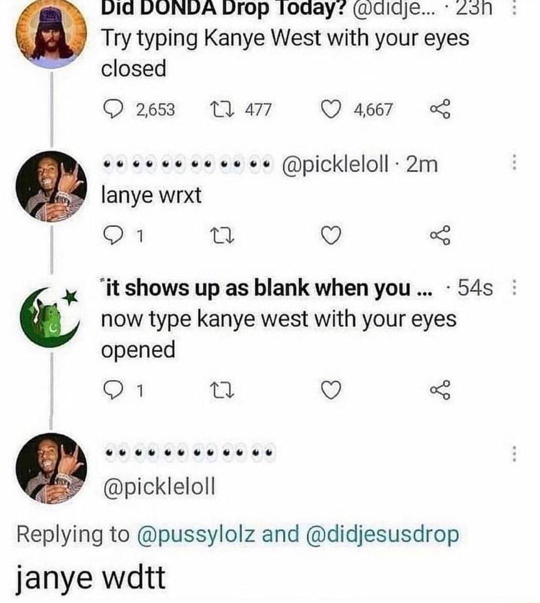 vid DONDA Drop loaay didje Zon Try typing Kanye West with your eyes e closed Q 2653 1 477 Q 4667 2 vececvevoveee pickleloll 2m lanye wrxt 1 2 Q now type kanye west with your eyes opened 1 n Q 3 x itshowsup asblank whenyou 54s LU L pickleloll Replying to pussylolz and didjesusdrop janye wdtt