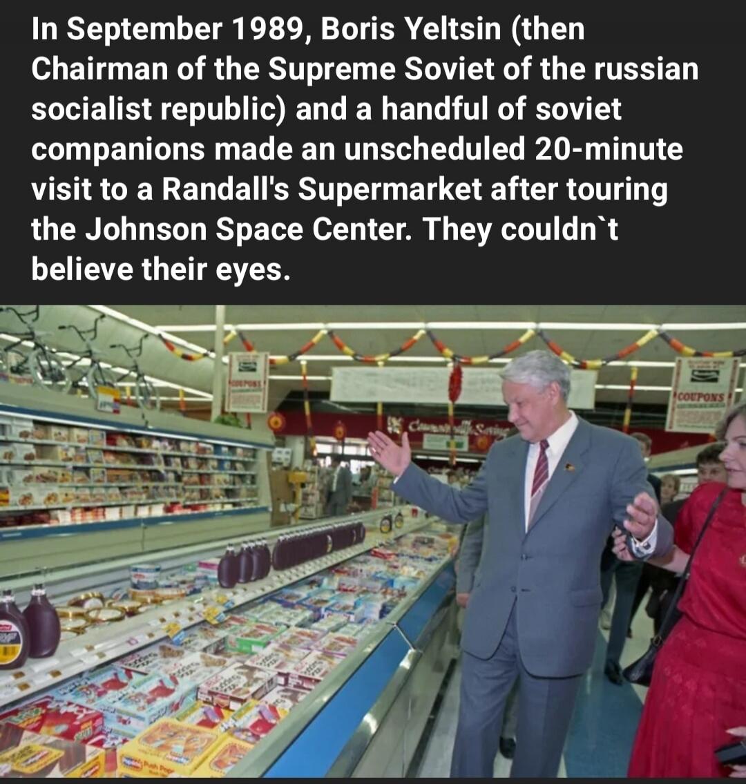 In September 1989, Boris Yeltsin (then Chairman of the Supreme Soviet of the Russian Socialist Republic) and a handful of Soviet companions made an unscheduled 20-minute visit to a Randall's Supermarket after touring the Johnson Space Center. They couldn't believe their eyes.