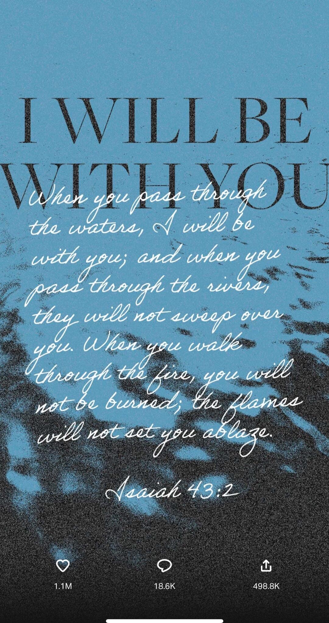 When you pass through the waters, I will be with you; and when you pass through the rivers, they will not sweep over you. When you walk through the fire, you will not be burned; the flames will not set you ablaze. Isaiah 43:2