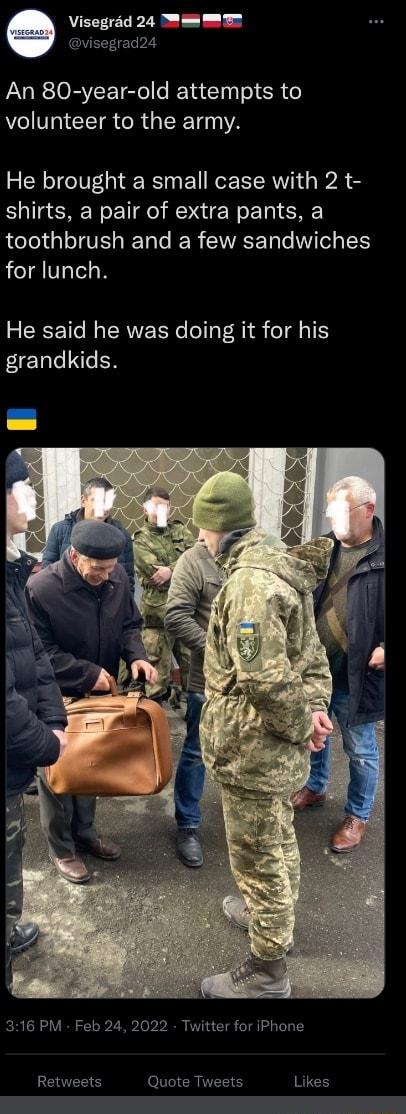 Visegrad 24 mmm visegrad24 An 80 year old attempts to volunteer to the army He brought a small case with 2 t shirts a pair of extra pants a toothbrush and a few sandwiches for lunch He said he was doing it for his grandkids 316 PM Feb 24 2022 Twitter for iPhone Retweets Quote Tweets Likes