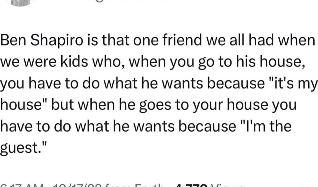 Ben Shapiro is that one friend we all had when we were kids who when you go to his house you have to do what he wants because its my house but when he goes to your house you have to do what he wants because Im the guest