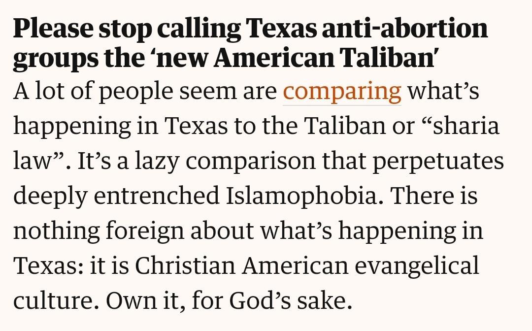 Please stop calling Texas anti abortion groups the new American Taliban A lot of people seem are comparing whats happening in Texas to the Taliban or sharia law Its a lazy comparison that perpetuates deeply entrenched Islamophobia There is nothing foreign about whats happening in Texas it is Christian American evangelical culture Own it for Gods sake