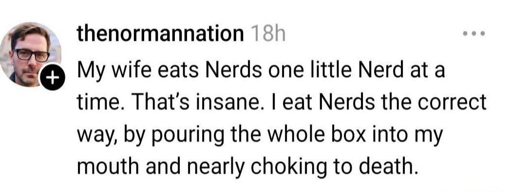 My wife eats Nerds one little Nerd at a time. That's insane. I eat Nerds the correct way, by pouring the whole box into my mouth and nearly choking to death.