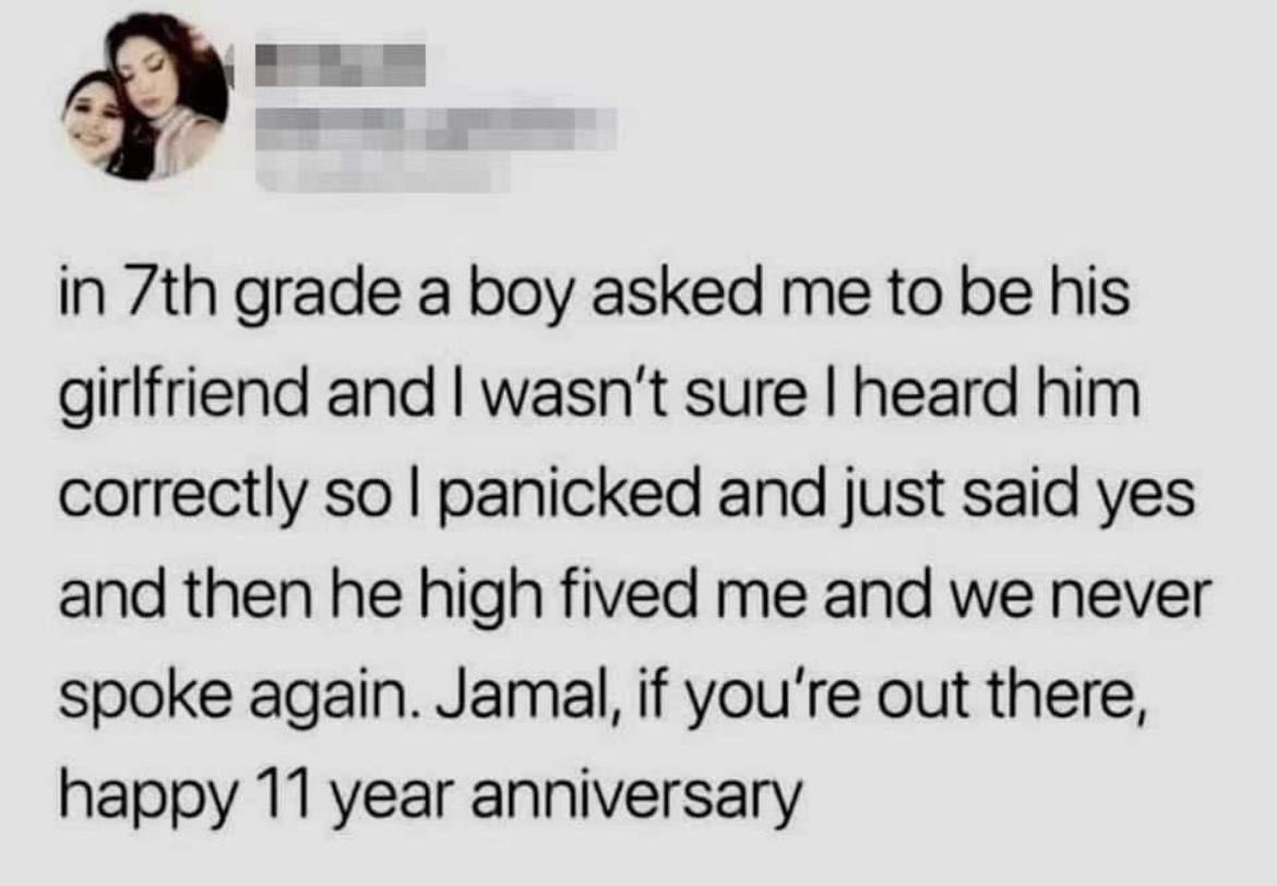 in 7th grade a boy asked me to be his girlfriend and wasnt sure heard him correctly so panicked and just said yes and then he high fived me and we never spoke again Jamal if youre out there happy 11 year anniversary