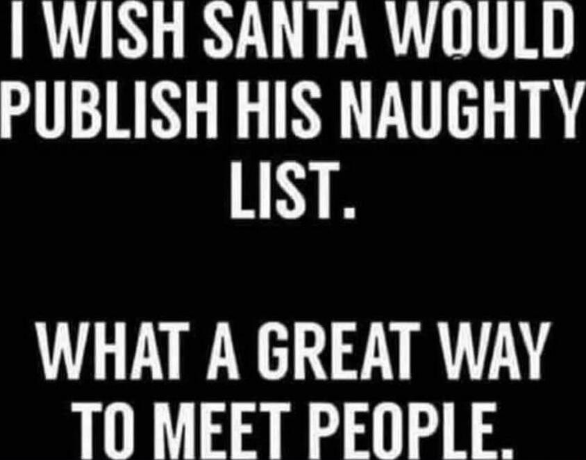 I WISH SANTA WOULD PUBLISH HIS NAUGHTY LIST.
WHAT A GREAT WAY TO MEET PEOPLE.