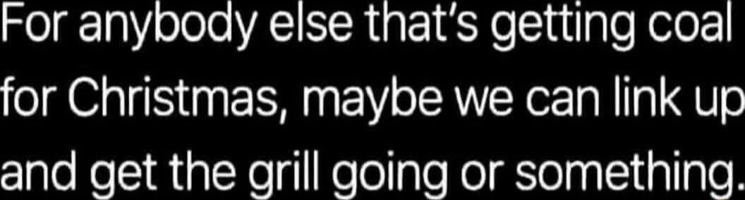 For anybody else thats getting coal for Christmas maybe we can link up and get the grill going or something