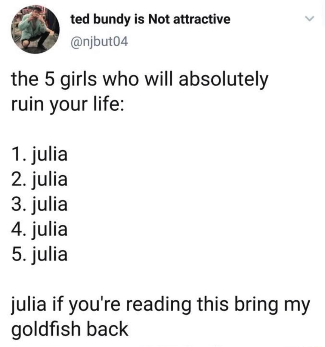 ted bundy is Not attractive njbut04 the 5 girls who will absolutely ruin your life 1 julia 2 julia 3 julia 4 julia 5 julia julia if youre reading this bring my goldfish back