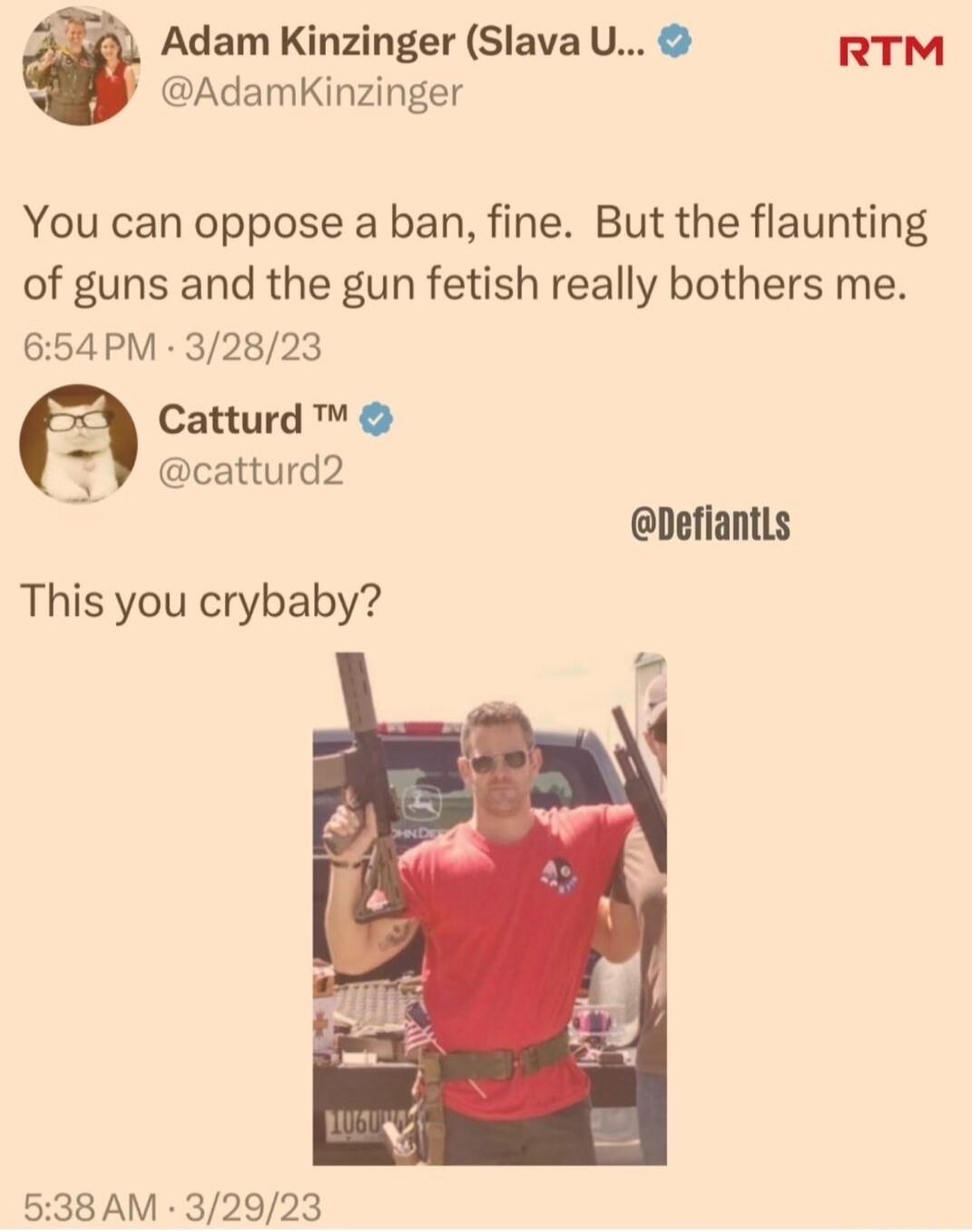 Adam Kinzinger Slava U RTM AdamKinzinger You can oppose a ban fine But the flaunting of guns and the gun fetish really bothers me 654PM 32823 Catturd catturd2 DefiantLs This you crybaby 538 AM 32923