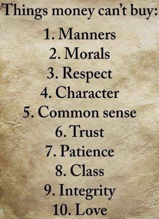 Things money can’t buy:
1. Manners
2. Morals
3. Respect
4. Character
5. Common sense
6. Trust
7. Patience
8. Class
9. Integrity
10. Love