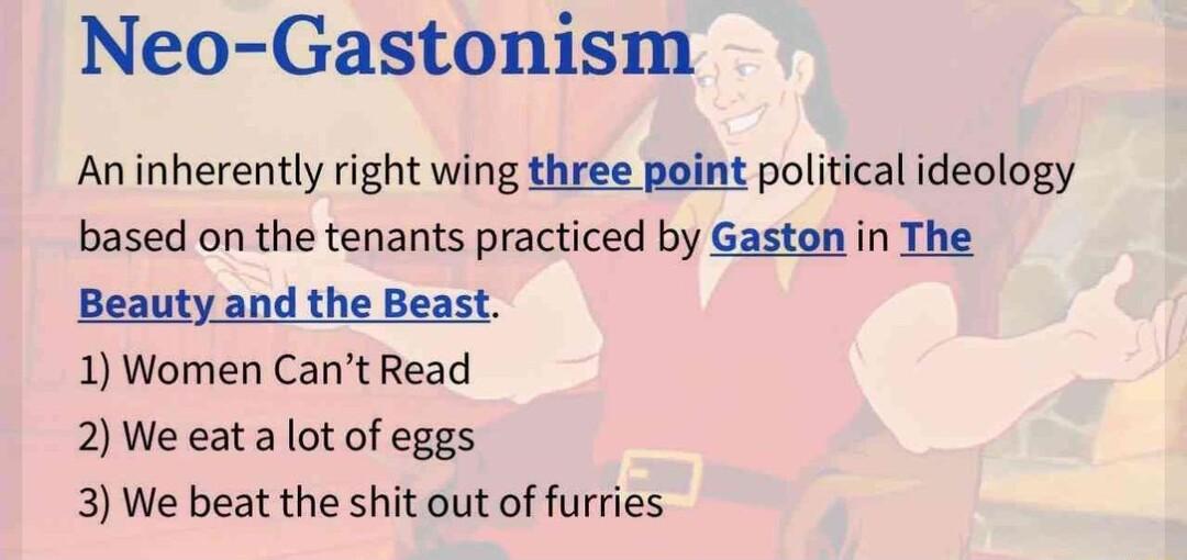 Neo Gastonism Aninherently right wing three point political ideology based on the tenants practiced by Gaston in The Beauty and the Beast 1 Women Cant Read 2 We eat a lot of eggs 3 We beat the shit out of furries