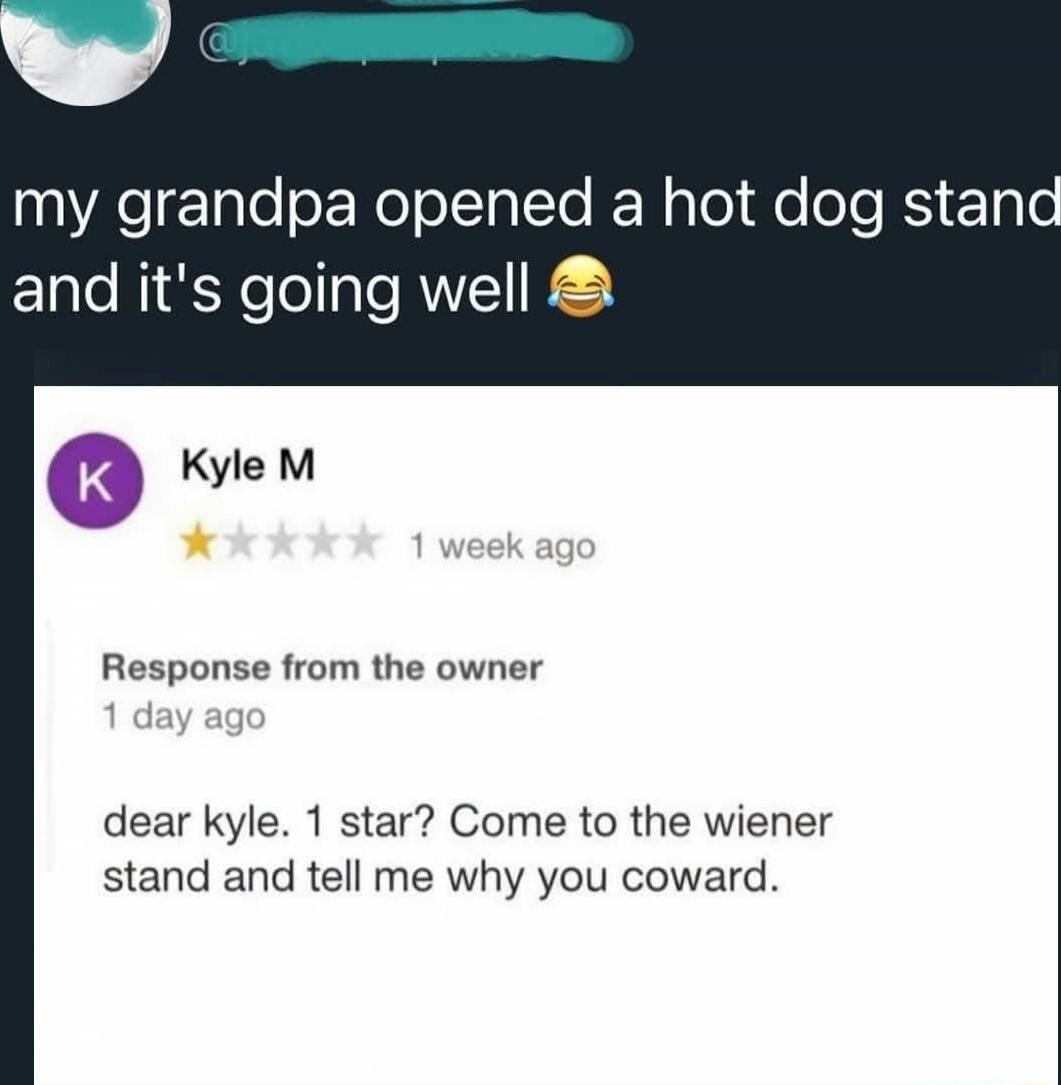 my grandpa opened a hot dog stand and it's going well 😂

Kyle M ★☆☆☆☆ 1 week ago
Response from the owner
1 day ago
Dear Kyle. 1 star? Come to the wiener stand and tell me why you coward.