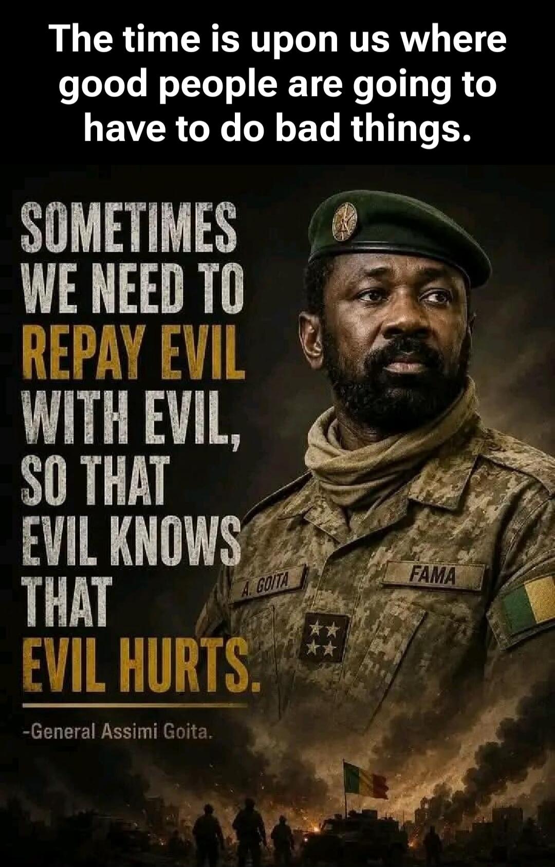 The time is upon us where good people are going to have to do bad things. SOMETIMES WE NEED TO REPAY EVIL WITH EVIL, SO THAT EVIL KNOWS THAT EVIL HURTS. -General Assimi Goita. A. GOITA FAMA