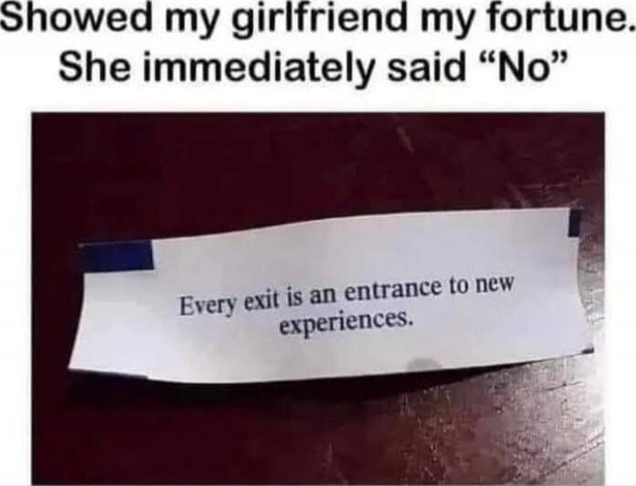 Showed my girlfriend my fortune. She immediately said “No”\nEvery exit is an entrance to new experiences.