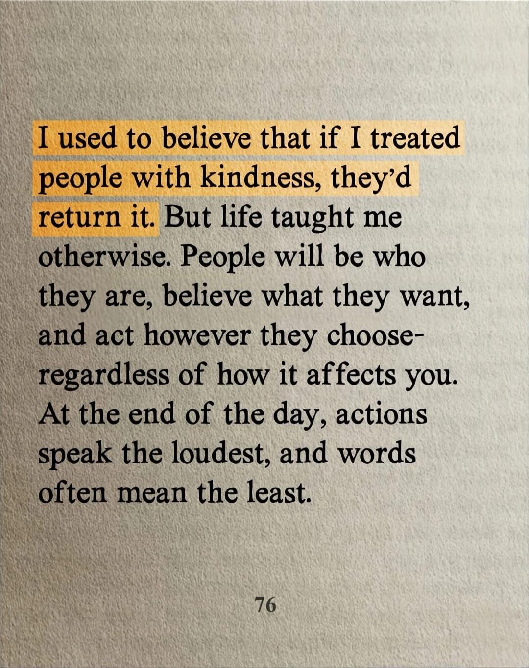 I used to believe that if I treated people with kindness, they'd return it. But life taught me otherwise. People will be who they are, believe what they want, and act however they choose-regardless of how it affects you. At the end of the day, actions speak the loudest, and words often mean the least.