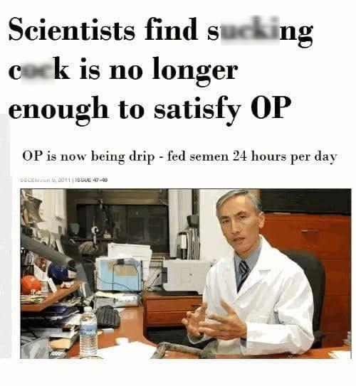 Scientists find sucking cock is no longer enough to satisfy OP OP is now being drip fed semen 24 hours per day