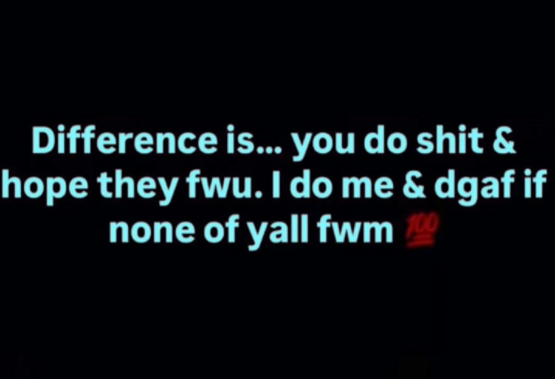 Difference is... you do shit & hope they fwu. I do me & dgaf if none of yall fwm