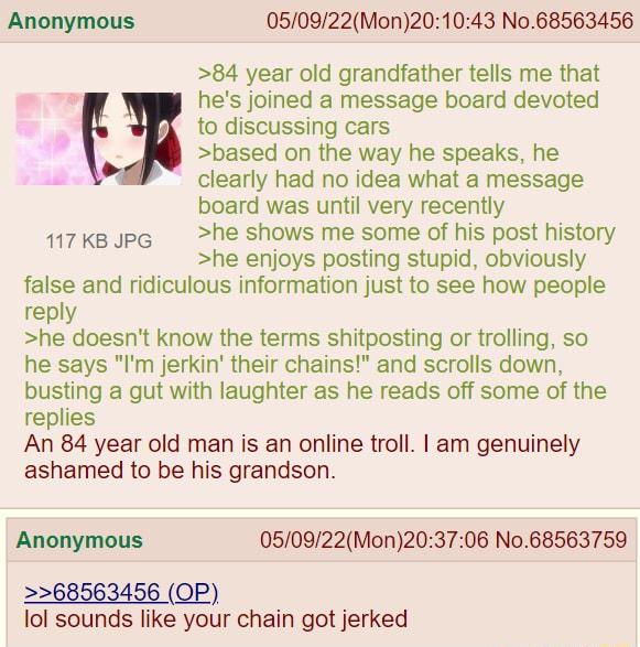 Anonymous 050922Mon201043 No68563456 84 year old grandfather tells me that g hes joined a message board devoted to discussing cars based on the way he speaks he clearly had no idea what a message board was until very recently 117KkBopG he shows me some of his post history he enjoys posting stupid obviously false and ridiculous information just to see how people reply he doesnt know the terms shitp