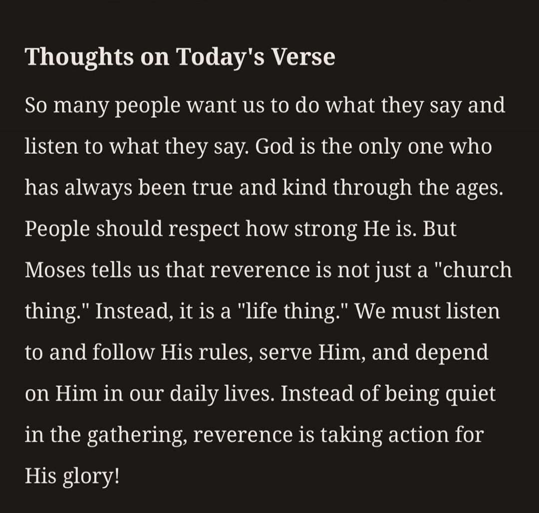 Thoughts on Today's Verse So many people want us to do what they say and listen to what they say. God is the only one who has always been true and kind through the ages. People should respect how strong He is. But Moses tells us that reverence is not just a 