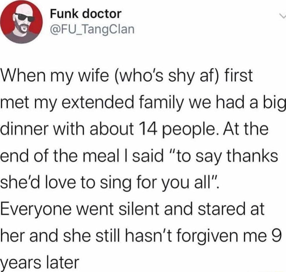 When my wife (who’s shy af) first met my extended family we had a big dinner with about 14 people. At the end of the meal I said “to say thanks she’d love to sing for you all”. Everyone went silent and stared at her and she still hasn’t forgiven me 9 years later