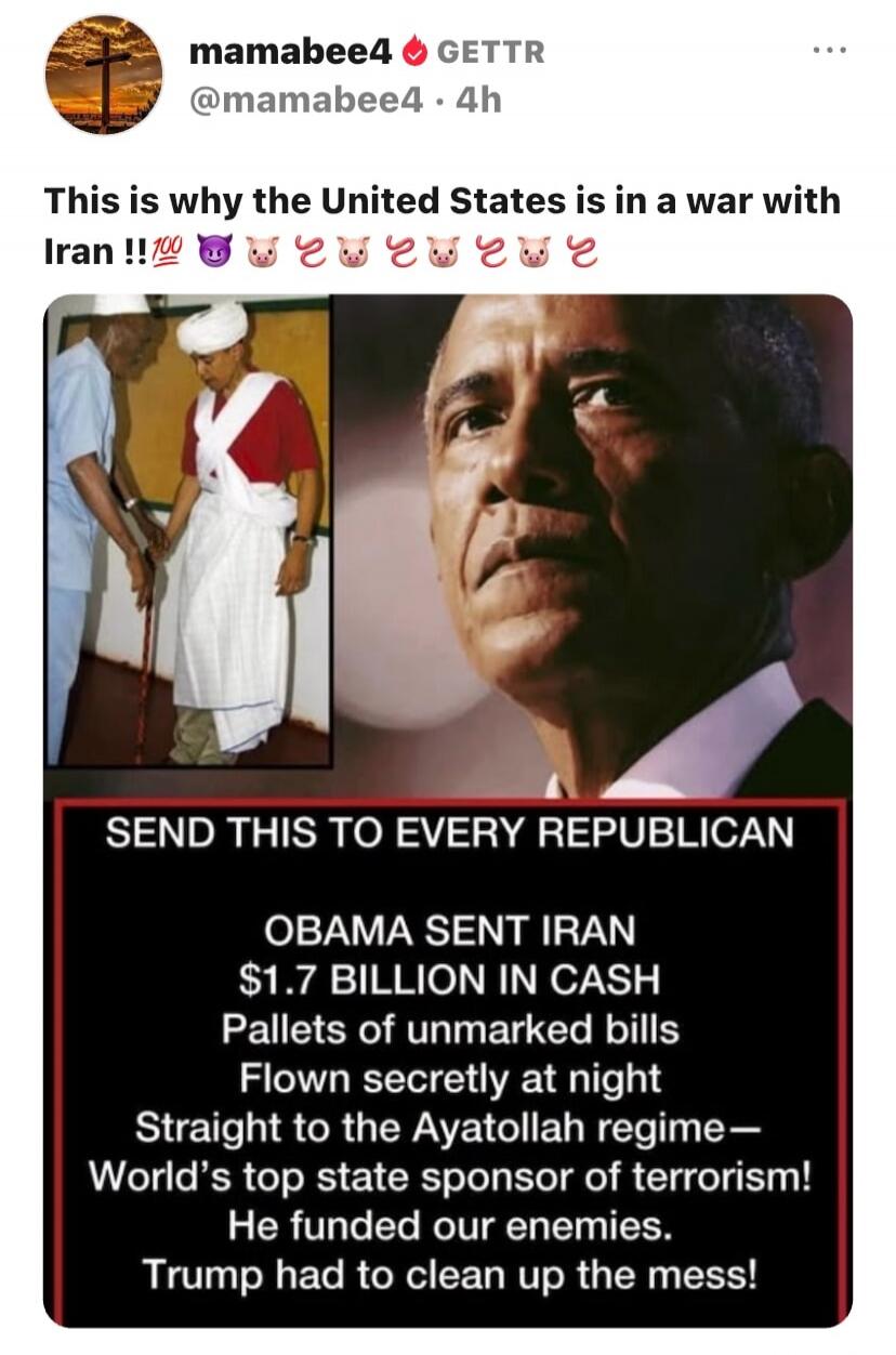 mamabee4 GETTR @mamabee4 4h This is why the United States is in a war with Iran !!💯😈🐷🐷🐷🐷🐷🐷 SEND THIS TO EVERY REPUBLICAN OBAMA SENT IRAN $1.7 BILLION IN CASH Pallets of unmarked bills Flown secretly at night Straight to the Ayatollah regime - World's top state sponsor of terrorism! He funded our enemies. Trump had to clean up the mess!
