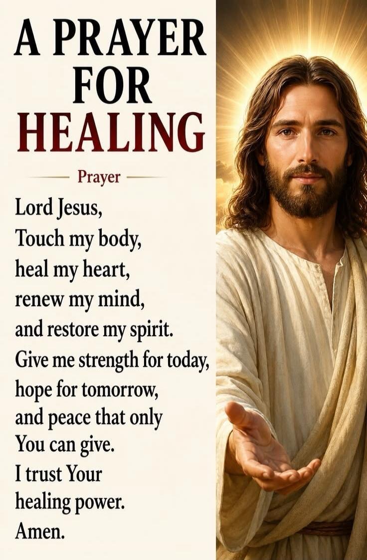 A PRAYER FOR HEALING Prayer Lord Jesus, Touch my body, heal my heart, renew my mind, and restore my spirit. Give me strength for today, hope for tomorrow, and peace that only You can give. I trust Your healing power. Amen.