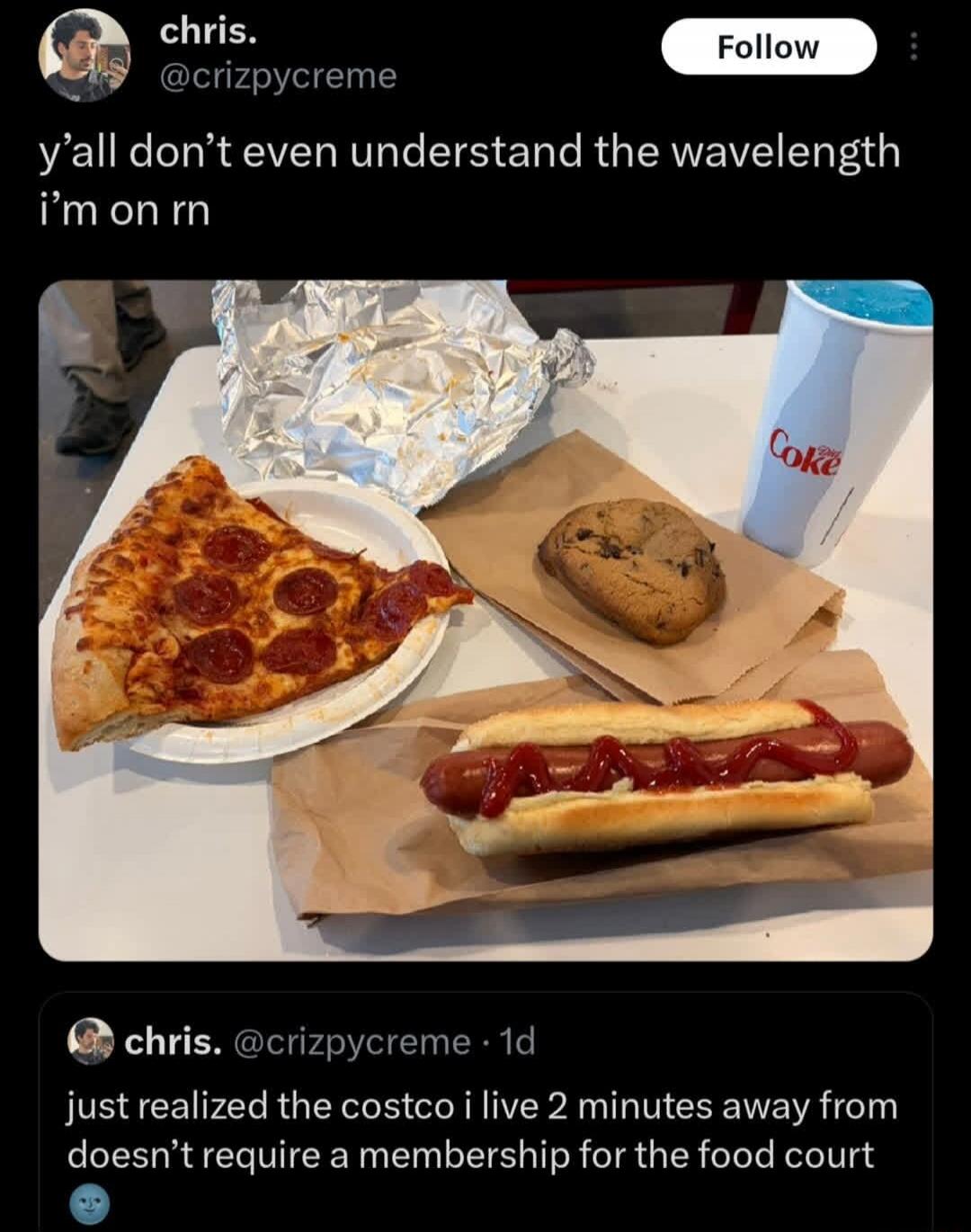 y'all don't even understand the wavelength i’m on rn

[image shows a pizza slice, hotdog with ketchup, a cookie, fries, a Coke cup, and foil-wrapped items on a table]

just realized the costco i live 2 minutes away doesn't require a membership for the food court
