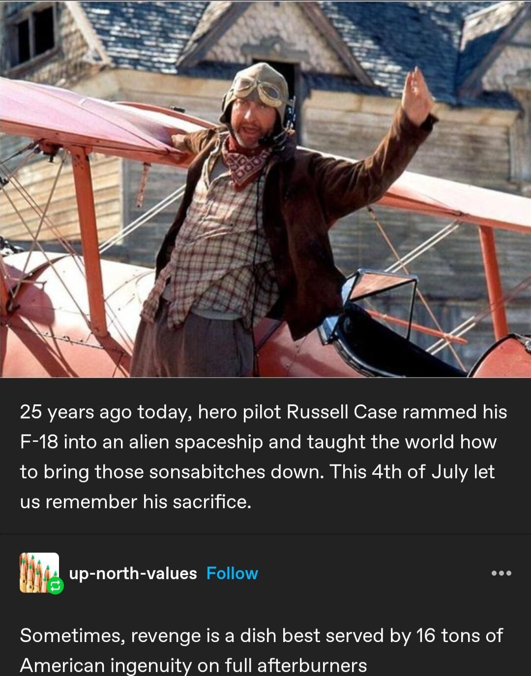 25 years ago today hero pilot Russell Case rammed his F 18 into an alien spaceship and taught the world how to bring those sonsabitches down This 4th of July let us remember his sacrifice m up north values Follow Sometimes revenge is a dish best served by 16 tons of American ingenuity on full afterburners