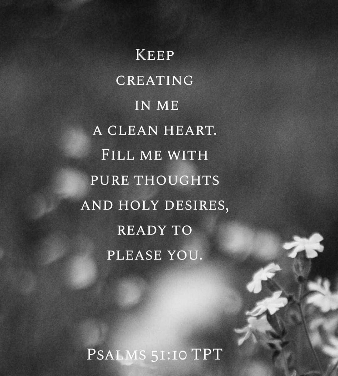 Keep creating in me a clean heart. Fill me with pure thoughts and holy desires, ready to please you. Psalms 51:10 TPT