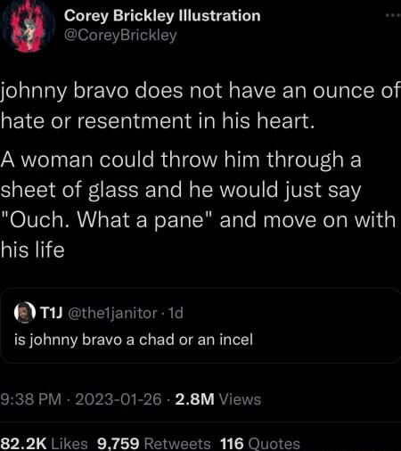Corey Brickley lllustration CoreyBrickley johnny bravo does not have an ounce of hate or resentment in his heart A woman could throw him through a sheet of glass and he would just say NOITel MUV EY N ETo SR ToTe M loV ReT o RWYTa his life TU thetjanitor 1d is johnny bravo a chad or an incel 938 PM 2023 01 26 28M Views 822K Likes 9759 Retweets 116 Quotes