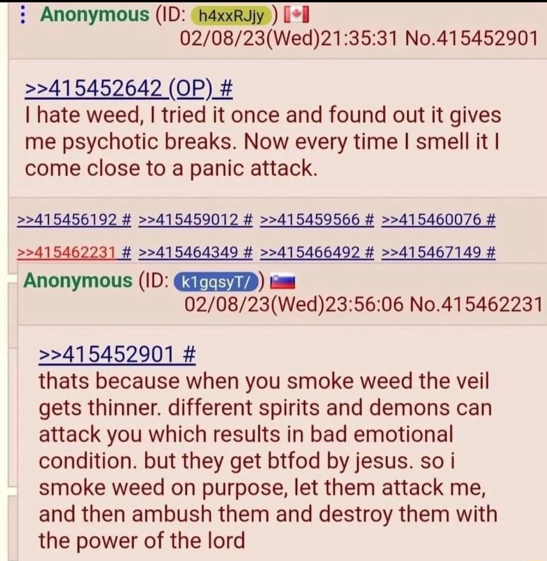 i Anonymous ID thaxxRujy l 020823Wed213531 N0415452901 415452642 OP_ hate weed tried it once and found out it gives me psychotic breaks Now every time smell it come close to a panic attack 2415456192 415450012 415459566 415460076 22415462031 4 22415464349 415466492 415467149 Anonymous ID CIFTED s 020823Wed235606 No415462231 415452901 thats because when you smoke weed the veil gets thinner differen