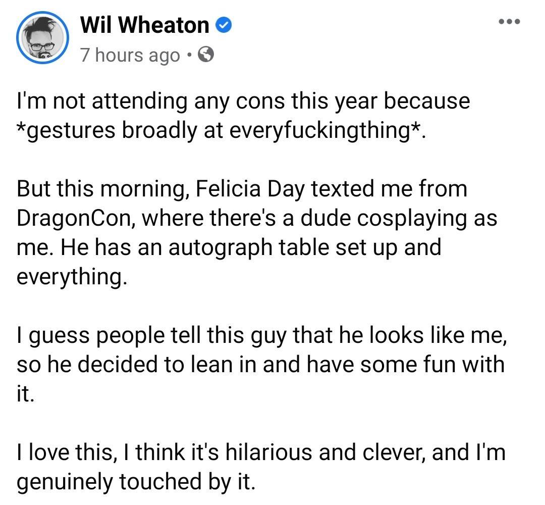 Wil Wheaton S 7 hours ago Im not attending any cons this year because gestures broadly at everyfuckingthing But this morning Felicia Day texted me from DragonCon where theres a dude cosplaying as me He has an autograph table set up and everything guess people tell this guy that he looks like me so he decided to lean in and have some fun with it love this think its hilarious and clever and Im genui