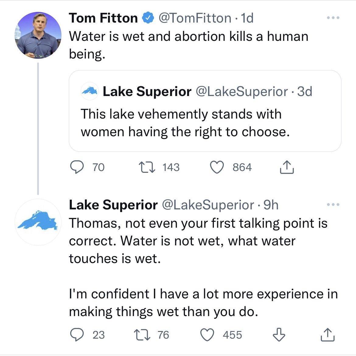 Tom Fitton TomFitton 1d Water is wet and abortion kills a human being Lake Superior LakeSuperior 3d This lake vehemently stands with women having the right to choose Q Mnus Qeseesa N Lake Superior LakeSuperior 9h Thomas not even your first talking point is correct Water is not wet what water touches is wet Im confident have a lot more experience in making things wet than you do Qxn nmw Qs