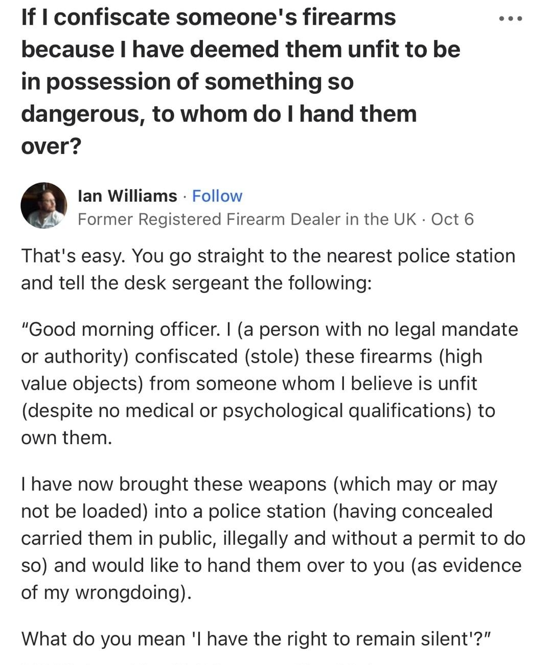 If confiscate someones firearms e because have deemed them unfit to be in possession of something so dangerous to whom do hand them over Ian Williams Follow Former Registered Firearm Dealer in the UK Oct 6 Thats easy You go straight to the nearest police station and tell the desk sergeant the following Good morning officer a person with no legal mandate or authority confiscated stole these firearm