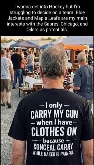 I wanna get into Hockey but I'm struggling to decide on a team. Blue Jackets and Maple Leafs are my main interests with the Sabres, Chicago, and Oilers as potentials. I only CARRY MY GUN - when I have - CLOTHES ON - because CONCEAL CARRY WHILE NAKED IS PAINFUL