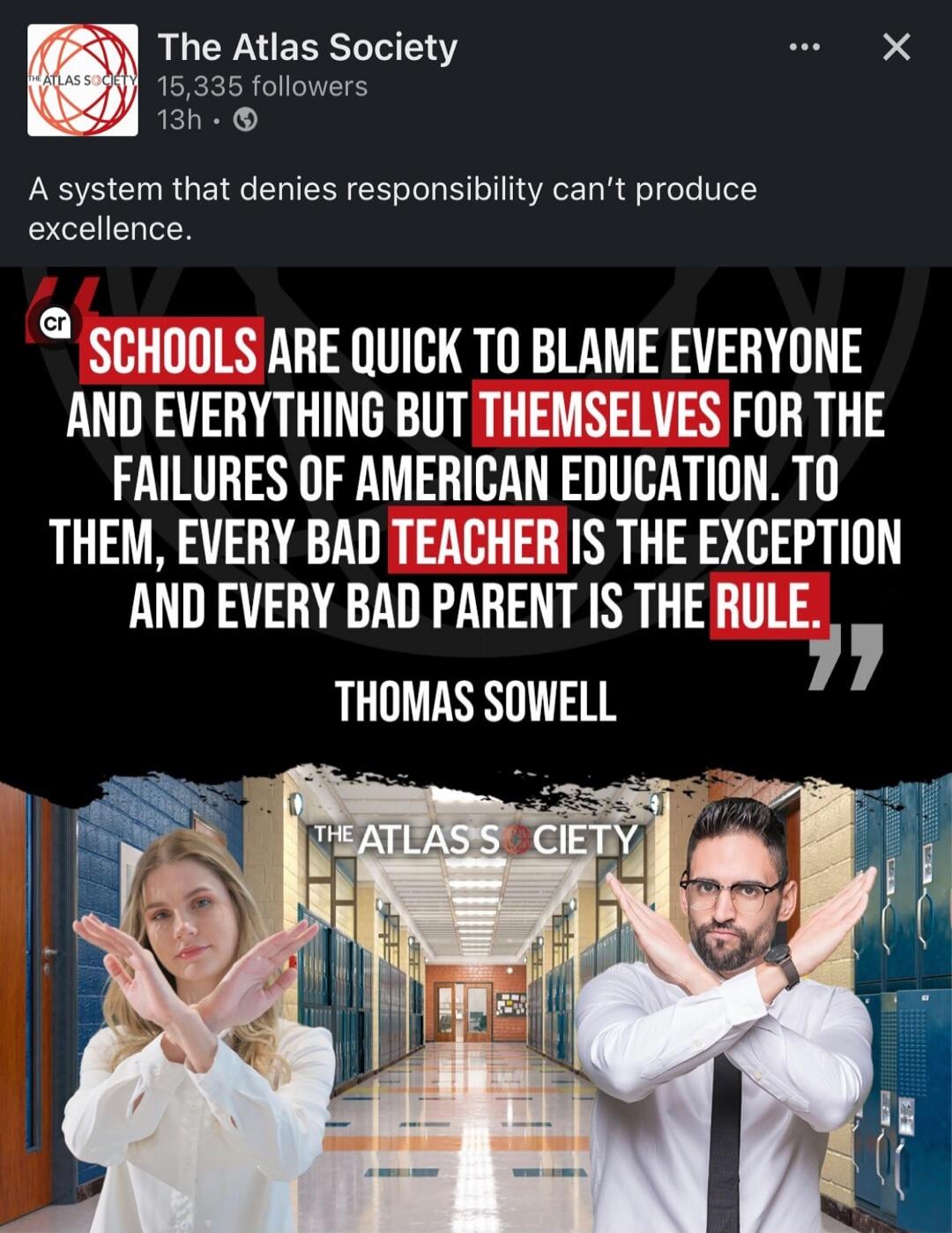 A system that denies responsibility can't produce excellence.

SCHOOLS ARE QUICK TO BLAME EVERYONE AND EVERYTHING BUT THEMSELVES FOR THE FAILURES OF AMERICAN EDUCATION. TO THEM, EVERY BAD TEACHER IS THE EXCEPTION AND EVERY BAD PARENT IS THE RULE.
THOMAS SOWELL

THE ATLAS SOCIETY