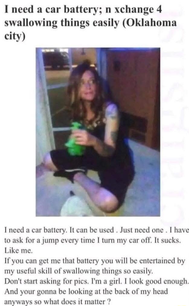I need a car battery n xchange 4 swallowing things easily Oklahoma city Ineed a car battery It can be used Just need one I have 1o ask for a jump every time I turn my car off It sucks Like me If you can get me that battery you will be entertained by my useful skill of swallowing things so easily Dont start asking for pics Im a girl I look good enough And your gonna be looking at the back of my hea