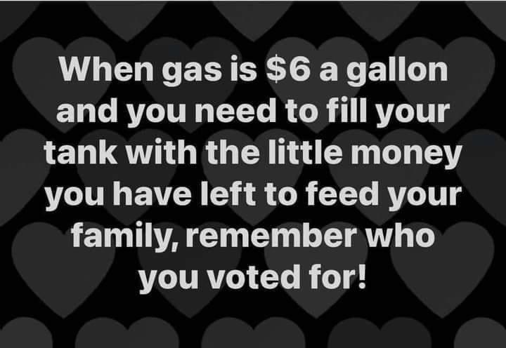 When gas is 6 a gallon and you need to fill your 1EN QO RGE U EN I LY you have left to feed your e AT E N RN T you voted for