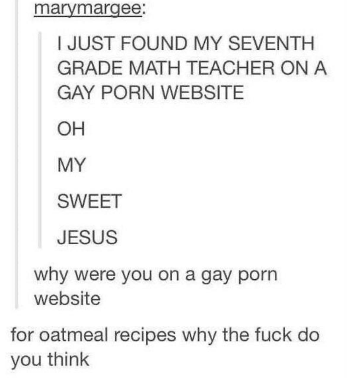 marymargee JUST FOUND MY SEVENTH GRADE MATH TEACHER ON A GAY PORN WEBSITE OH MY SWEET JESUS why were you on a gay porn website for oatmeal recipes why the fuck do you think