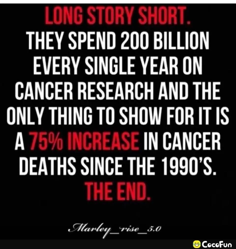 LONG STORY SHORT. THEY SPEND 200 BILLION EVERY SINGLE YEAR ON CANCER RESEARCH AND THE ONLY THING TO SHOW FOR IT IS A 75% INCREASE IN CANCER DEATHS SINCE THE 1990'S. THE END.